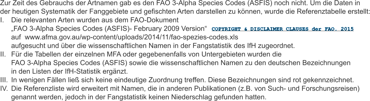 COPYRIGHT & DISCLAIMER CLAUSES der FAO. 2015    Zur Zeit des Gebrauchs der Artnamen gab es den FAO 3-Alpha Species Codes (ASFIS) noch nicht. Um die Daten in  der heutigen Systematik der Fanggebiete und gefischten Arten darstellen zu knnen, wurde die Referenztabelle erstellt: I.	Die relevanten Arten wurden aus dem FAO-Dokument  FAO 3-Alpha Species Codes (ASFIS)- February 2009 Version  auf  www.afma.gov.au/wp-content/uploads/2014/11/fao-spezies-codes.xls  aufgesucht und ber die wissenschaftlichen Namen in der Fangstatistik des IfH zugeordnet.  II.	Fr die Tabellen der einzelnen MFA oder gegebenenfalls von Untergebieten wurden die  FAO 3-Alpha Species Codes (ASFIS) sowie die wissenschaftlichen Namen zu den deutschen Bezeichnungen  in den Listen der IfH-Statistik ergnzt. III.	In wenigen Fllen lie sich keine eindeutige Zuordnung treffen. Diese Bezeichnungen sind rot gekennzeichnet. IV.	Die Referenzliste wird erweitert mit Namen, die in anderen Publikationen (z.B. von Such- und Forschungsreisen)  genannt werden, jedoch in der Fangstatistik keinen Niederschlag gefunden hatten.