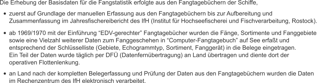 Die Erhebung der Basisdaten fr die Fangstatistik erfolgte aus den Fangtagebchern der Schiffe,  	zuerst auf Grundlage der manuellen Erfassung aus den Fangtagebchern bis zur Aufbereitung und  Zusammenfassung im Jahresfischereibericht des IfH (Institut fr Hochseefischerei und Fischverarbeitung, Rostock).    	ab 1969/1970 mit der Einfhrung EDV-gerechter Fangtagebcher wurden die Fnge, Sortimente und Fanggebiete  sowie eine Vielzahl weiterer Daten zum Fanggeschehen in Computer-Fangtagebuch auf See erfat und  entsprechend der Schlsselliste (Gebiete, Echogrammtyp, Sortiment, Fanggert) in die Belege eingetragen.  Ein Teil der Daten wurde tglich per DF (Datenfernbertragung) an Land bertragen und diente dort der  operativen Flottenlenkung.   	an Land nach der kompletten Belegerfassung und Prfung der Daten aus den Fangtagebchern wurden die Daten  im Rechenzentrum des IfH elektronisch verarbeitet.